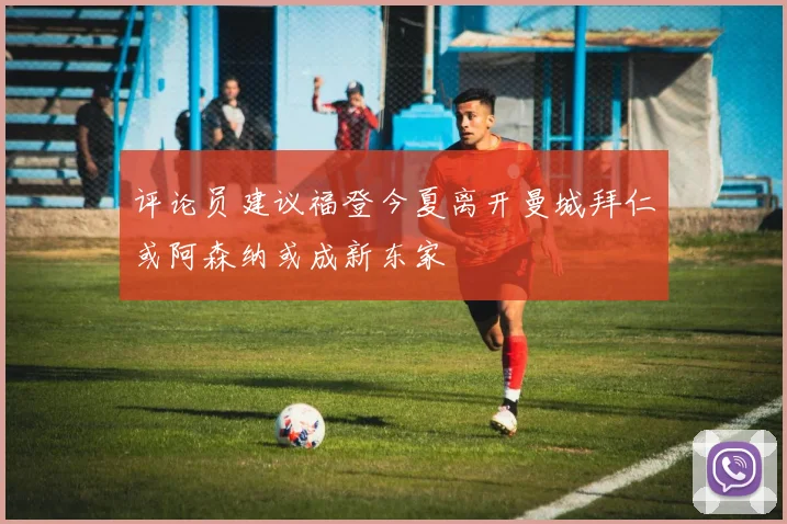 评论员建议福登今夏离开曼城拜仁或阿森纳或成新东家