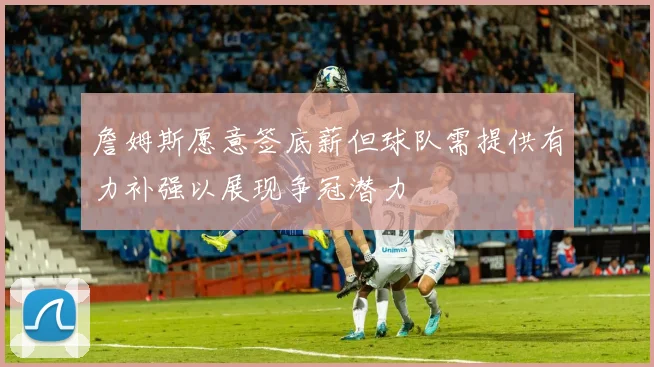 詹姆斯愿意签底薪但球队需提供有力补强以展现争冠潜力
