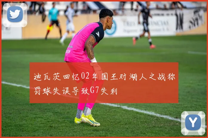 迪瓦茨回忆02年国王对湖人之战称罚球失误导致G7失利