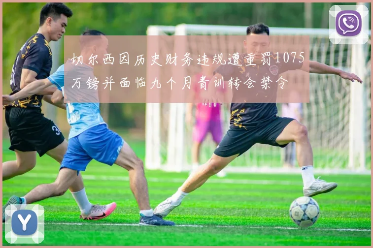 切尔西因历史财务违规遭重罚1075万镑并面临九个月青训转会禁令