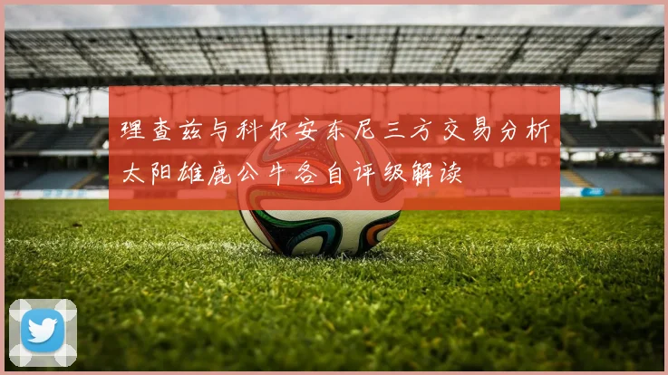 理查兹与科尔安东尼三方交易分析太阳雄鹿公牛各自评级解读