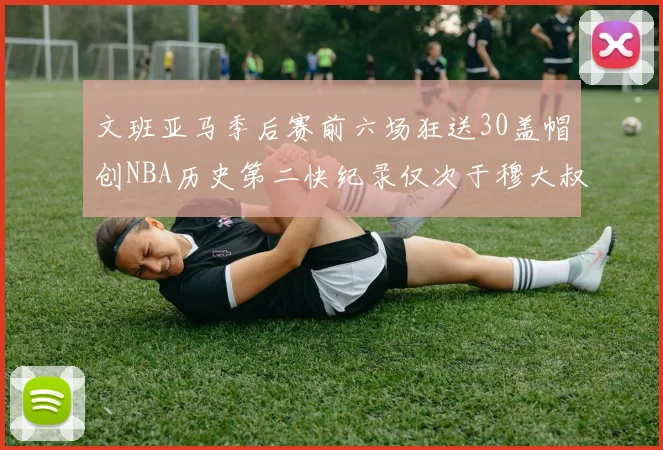 文班亚马季后赛前六场狂送30盖帽创NBA历史第二快纪录仅次于穆大叔的五场表现