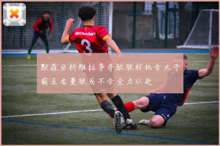 默森分析维拉争夺欧联杯机会大于前五名曼联或不会全力以赴