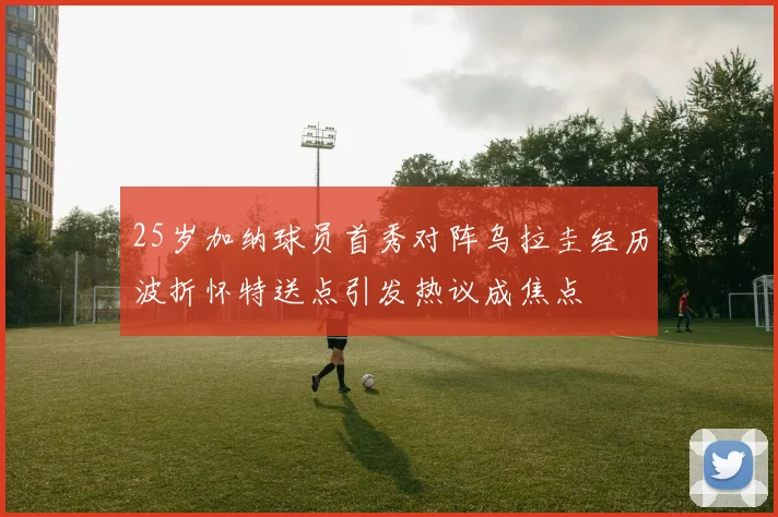 25岁加纳球员首秀对阵乌拉圭经历波折怀特送点引发热议成焦点