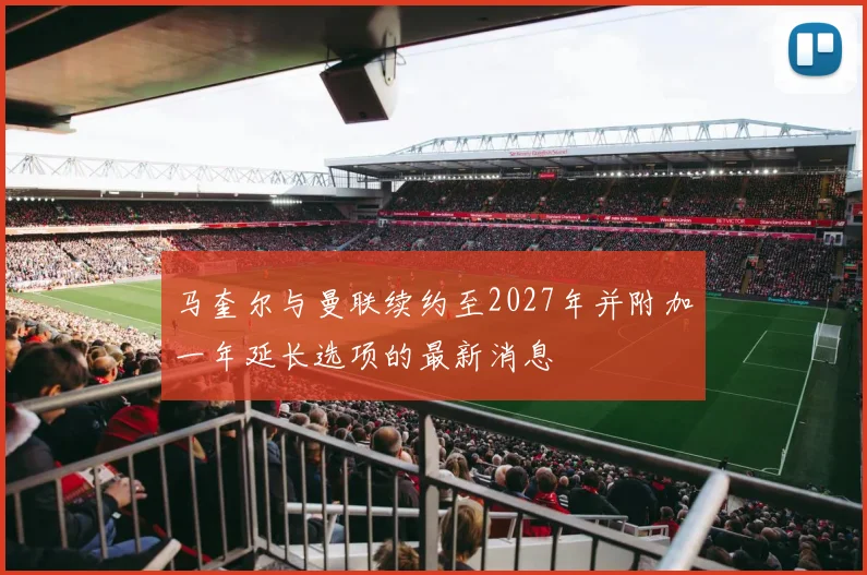 马奎尔与曼联续约至2027年并附加一年延长选项的最新消息