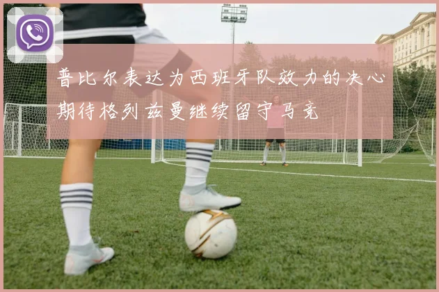 普比尔表达为西班牙队效力的决心期待格列兹曼继续留守马竞