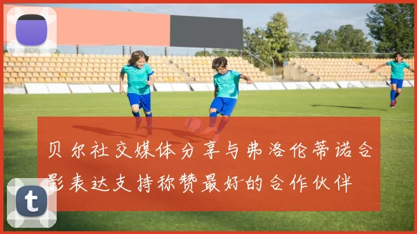 贝尔社交媒体分享与弗洛伦蒂诺合影表达支持称赞最好的合作伙伴