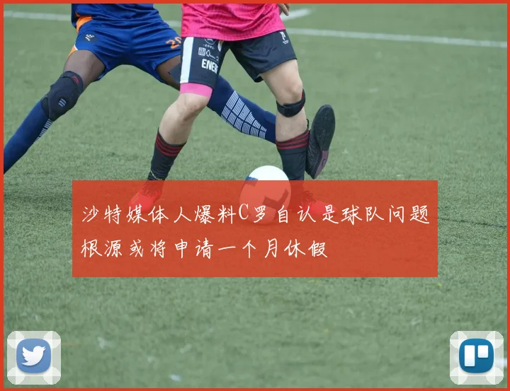 沙特媒体人爆料C罗自认是球队问题根源或将申请一个月休假
