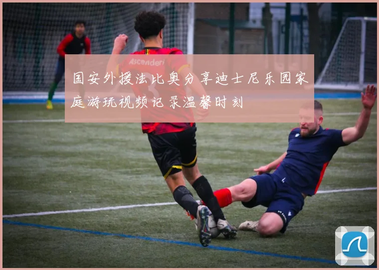 国安外援法比奥分享迪士尼乐园家庭游玩视频记录温馨时刻