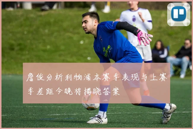 詹俊分析利物浦本赛季表现与上赛季差距今晚将揭晓答案