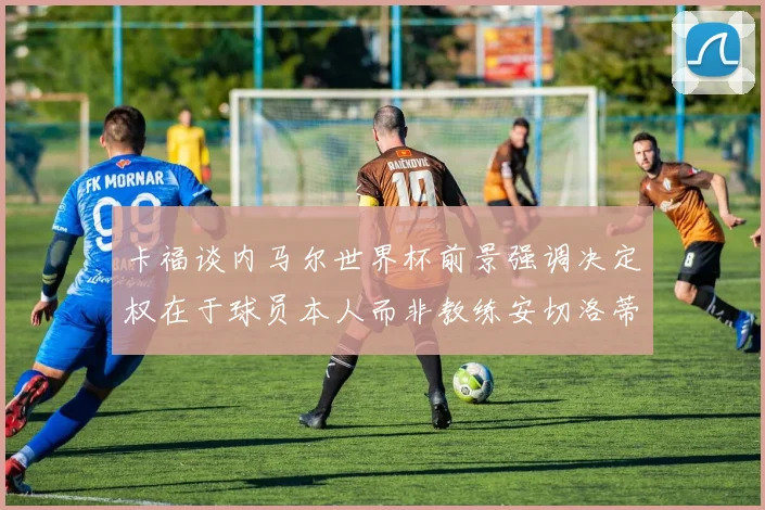 卡福谈内马尔世界杯前景强调决定权在于球员本人而非教练安切洛蒂