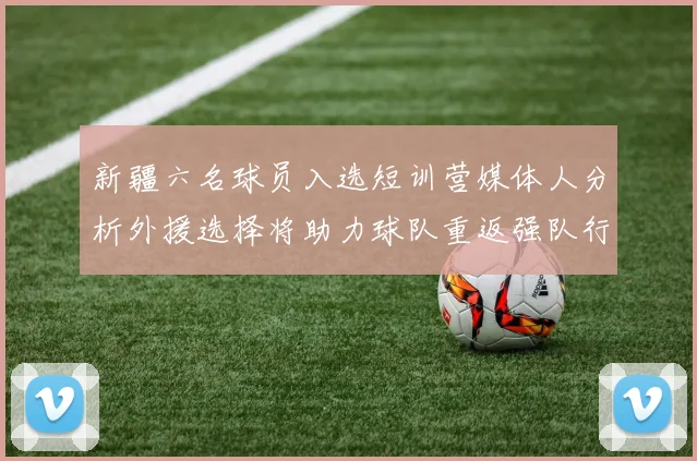 新疆六名球员入选短训营媒体人分析外援选择将助力球队重返强队行列