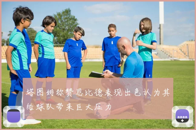 塔图姆称赞恩比德表现出色认为其给球队带来巨大压力