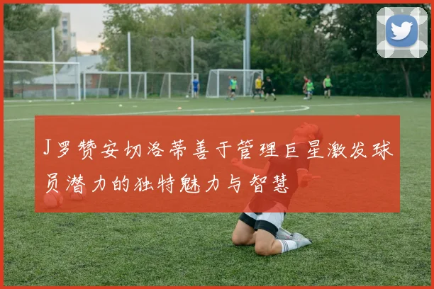 J罗赞安切洛蒂善于管理巨星激发球员潜力的独特魅力与智慧