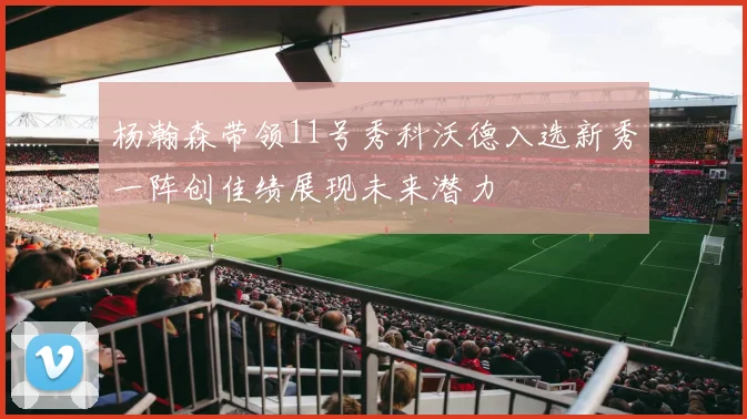 杨瀚森带领11号秀科沃德入选新秀一阵创佳绩展现未来潜力