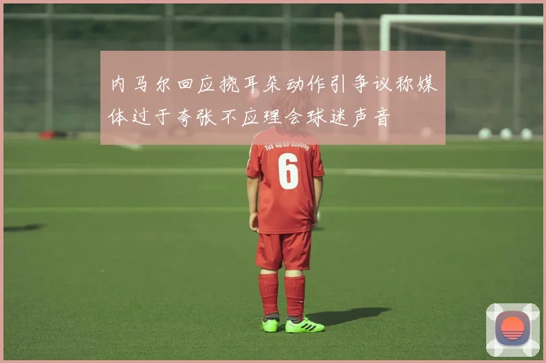 内马尔回应挠耳朵动作引争议称媒体过于夸张不应理会球迷声音