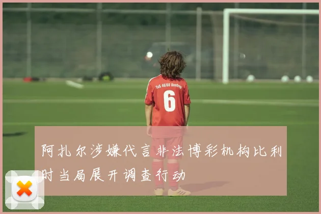 阿扎尔涉嫌代言非法博彩机构比利时当局展开调查行动