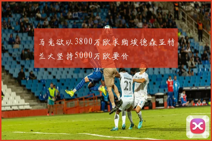 马竞欲以3800万欧求购埃德森亚特兰大坚持5000万欧要价