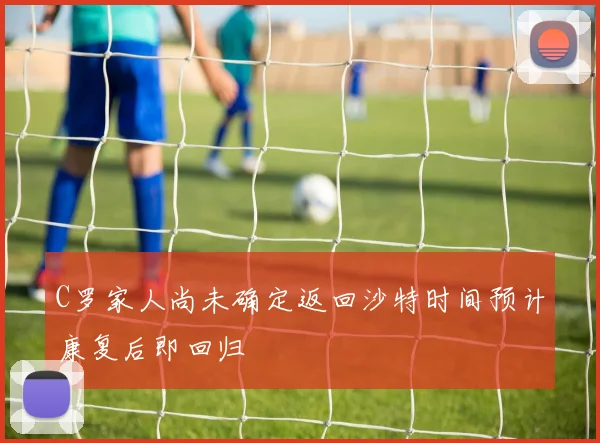 C罗家人尚未确定返回沙特时间预计康复后即回归