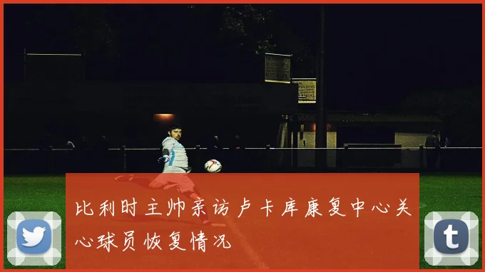 比利时主帅亲访卢卡库康复中心关心球员恢复情况