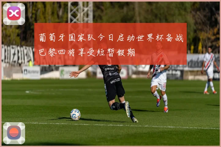 葡萄牙国家队今日启动世界杯备战巴黎四将享受短暂假期