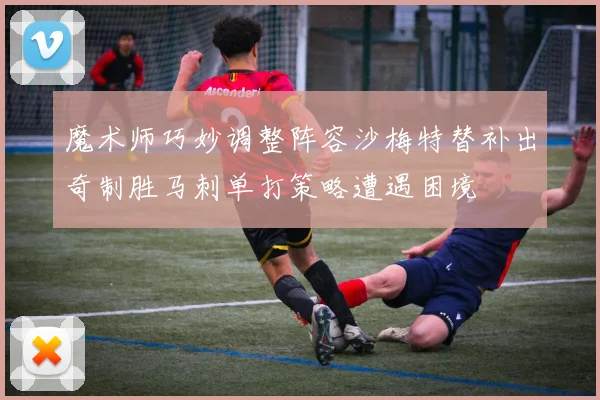 魔术师巧妙调整阵容沙梅特替补出奇制胜马刺单打策略遭遇困境
