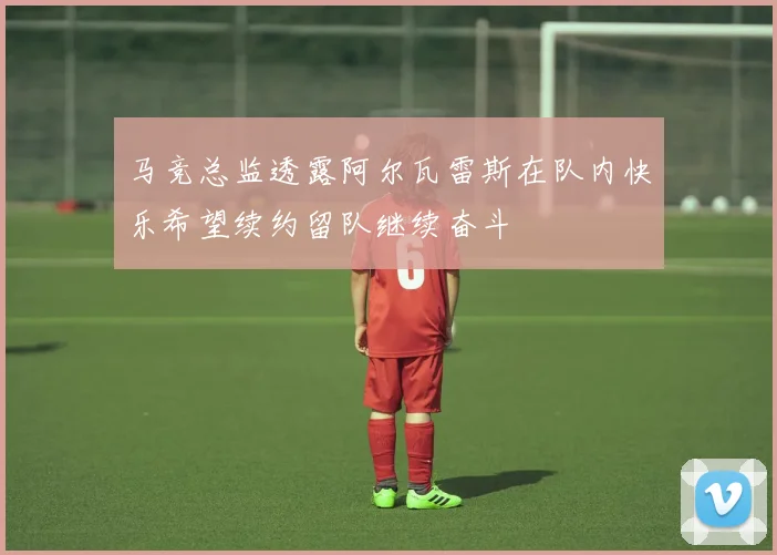 马竞总监透露阿尔瓦雷斯在队内快乐希望续约留队继续奋斗