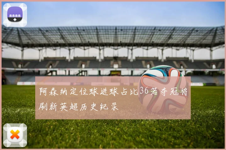 阿森纳定位球进球占比36若夺冠将刷新英超历史纪录