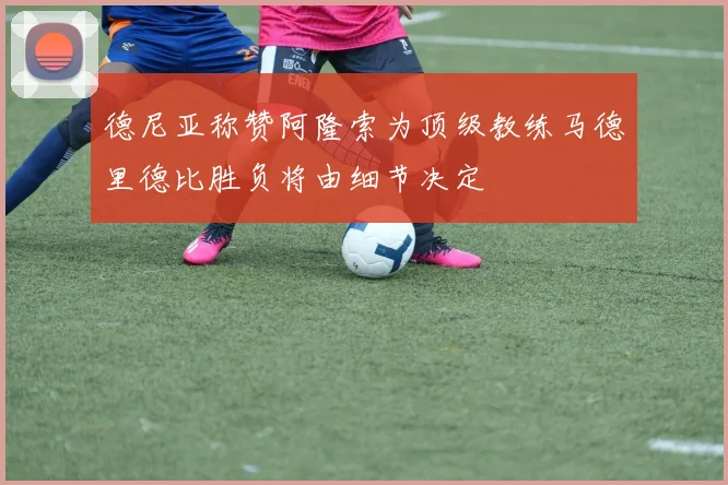德尼亚称赞阿隆索为顶级教练马德里德比胜负将由细节决定