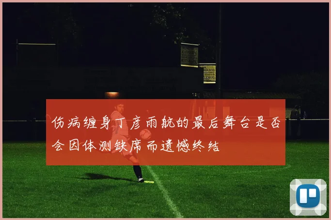 伤病缠身丁彦雨航的最后舞台是否会因体测缺席而遗憾终结