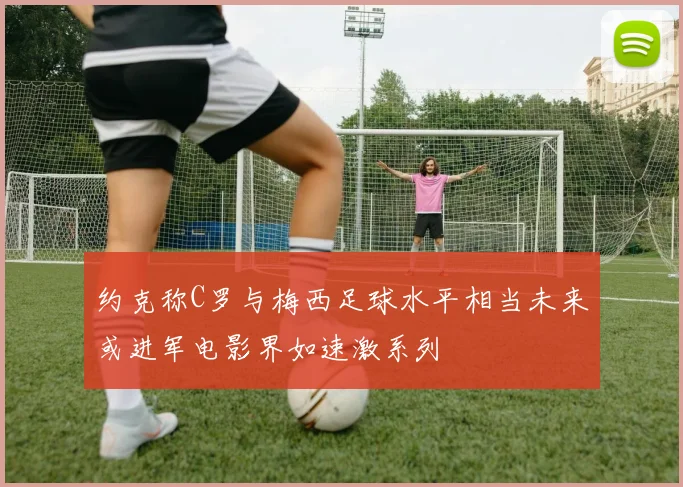 约克称C罗与梅西足球水平相当未来或进军电影界如速激系列