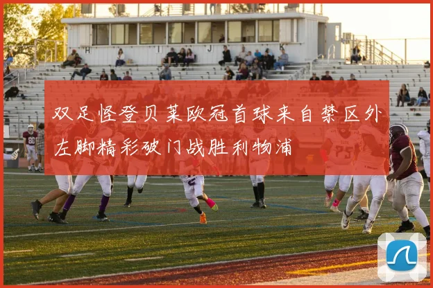 双足怪登贝莱欧冠首球来自禁区外左脚精彩破门战胜利物浦