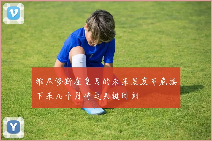 维尼修斯在皇马的未来岌岌可危接下来几个月将是关键时刻