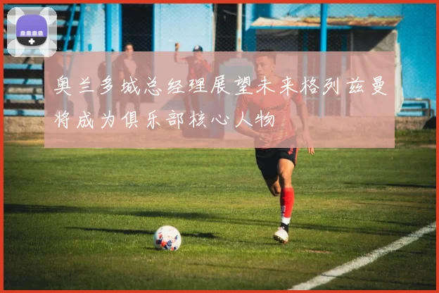 奥兰多城总经理展望未来格列兹曼将成为俱乐部核心人物