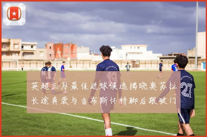 英超三月最佳进球候选揭晓奥苏拉长途奔袭与吉布斯怀特脚后跟破门精彩纷呈